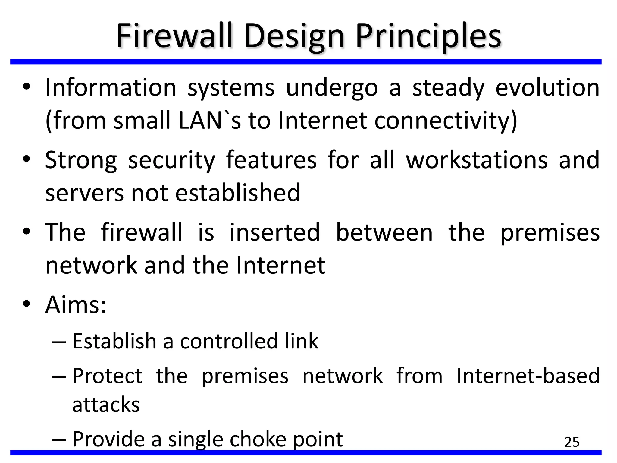 25
Firewall Design Principles
• Information systems undergo a steady evolution
(from small LAN`s to Internet connectivity)
• Strong security features for all workstations and
servers not established
• The firewall is inserted between the premises
network and the Internet
• Aims:
– Establish a controlled link
– Protect the premises network from Internet-based
attacks
– Provide a single choke point 25
 