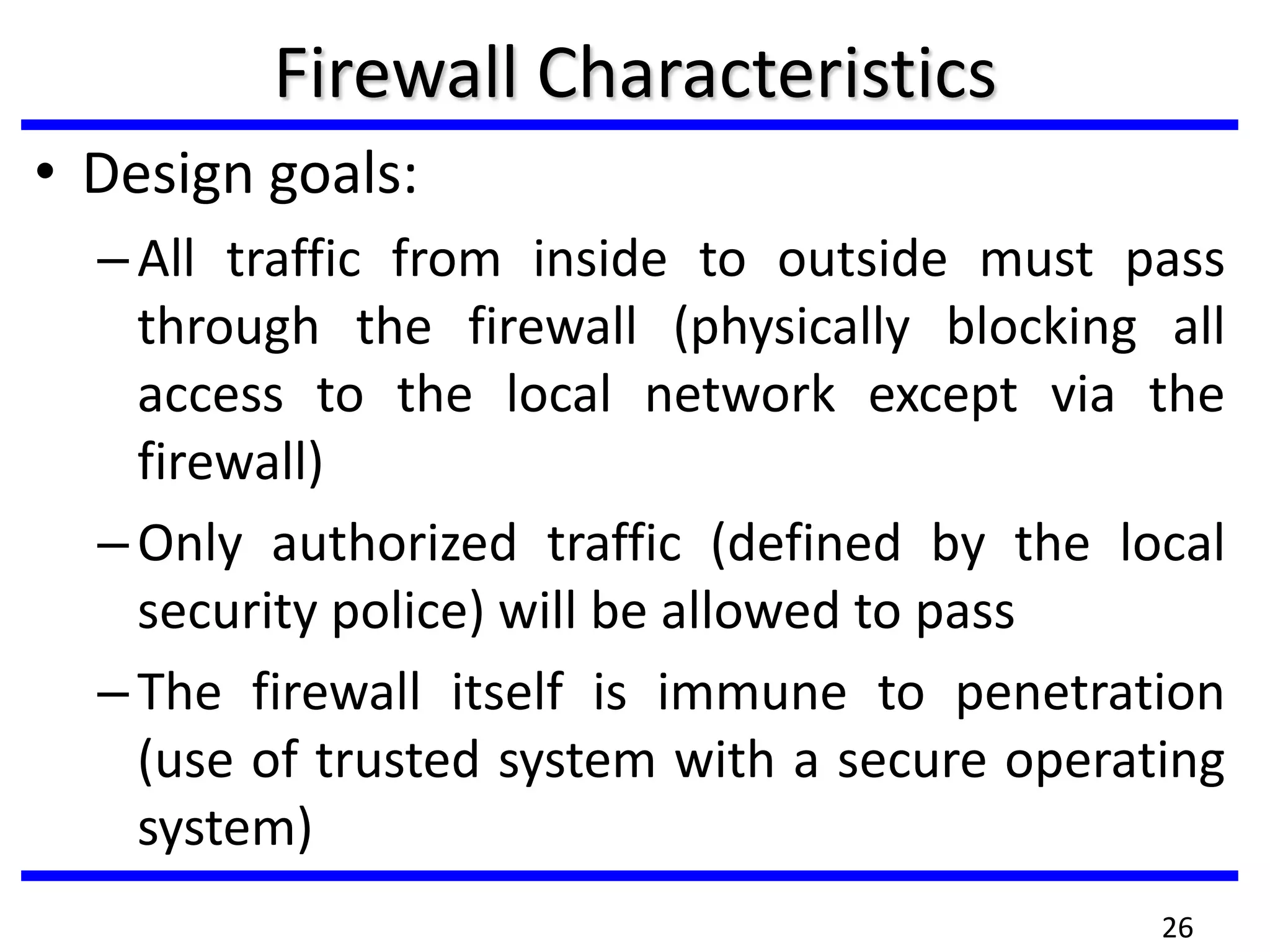 Firewall Characteristics
• Design goals:
–All traffic from inside to outside must pass
through the firewall (physically blocking all
access to the local network except via the
firewall)
–Only authorized traffic (defined by the local
security police) will be allowed to pass
–The firewall itself is immune to penetration
(use of trusted system with a secure operating
system)
26
 