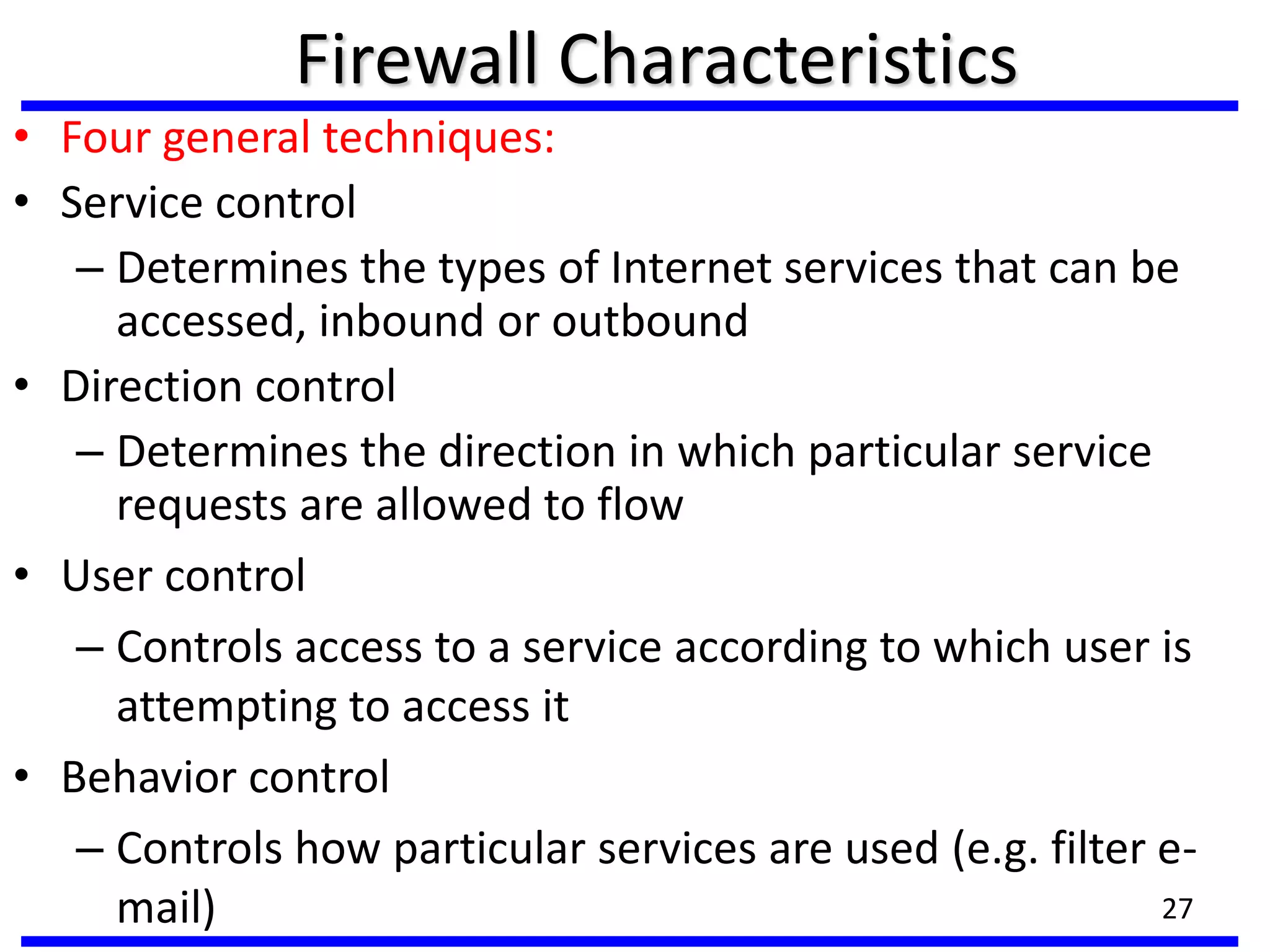 Firewall Characteristics
• Four general techniques:
• Service control
– Determines the types of Internet services that can be
accessed, inbound or outbound
• Direction control
– Determines the direction in which particular service
requests are allowed to flow
• User control
– Controls access to a service according to which user is
attempting to access it
• Behavior control
– Controls how particular services are used (e.g. filter e-
mail) 27
 