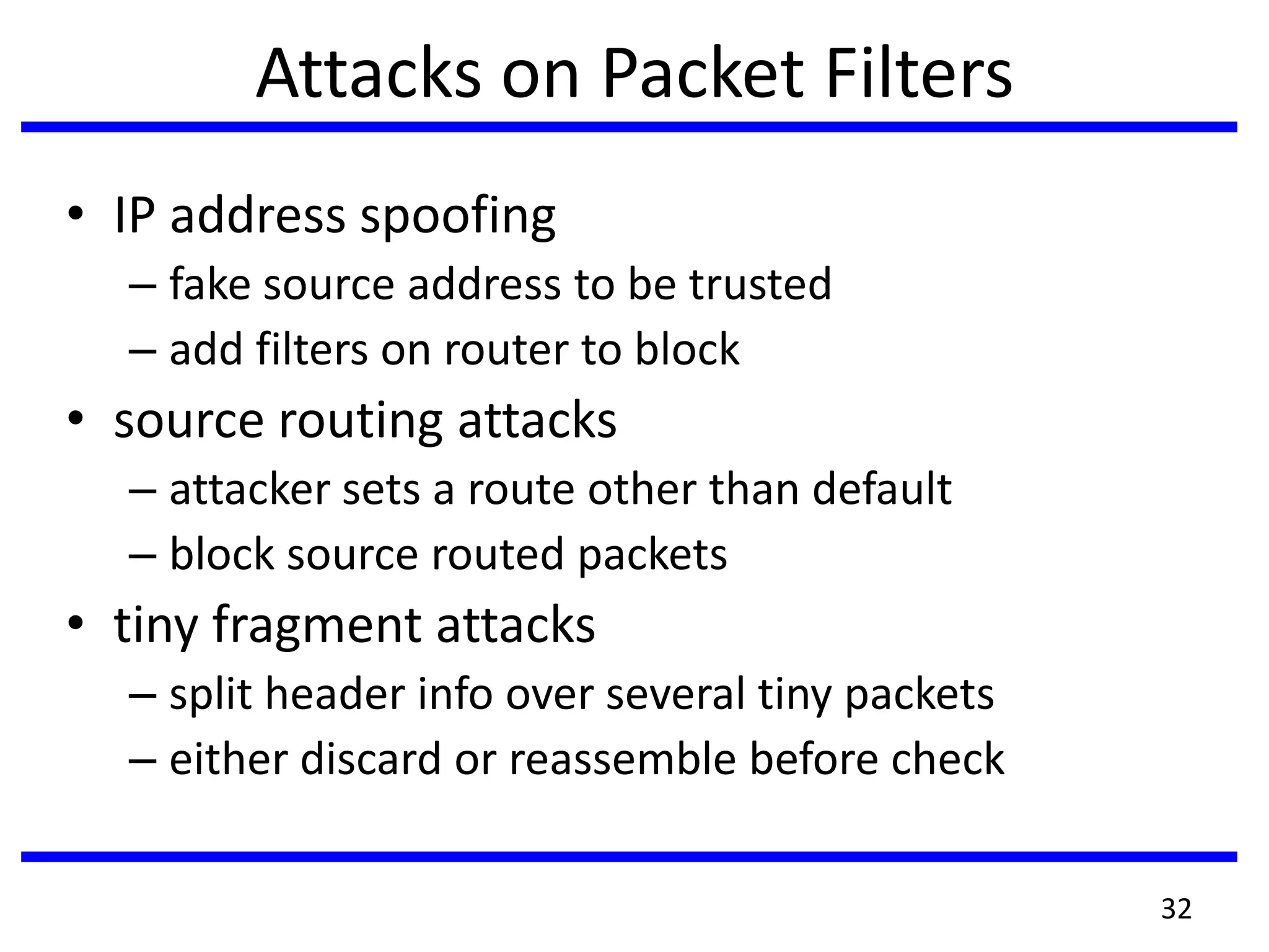 Attacks on Packet Filters
• IP address spoofing
– fake source address to be trusted
– add filters on router to block
• source routing attacks
– attacker sets a route other than default
– block source routed packets
• tiny fragment attacks
– split header info over several tiny packets
– either discard or reassemble before check
32
 