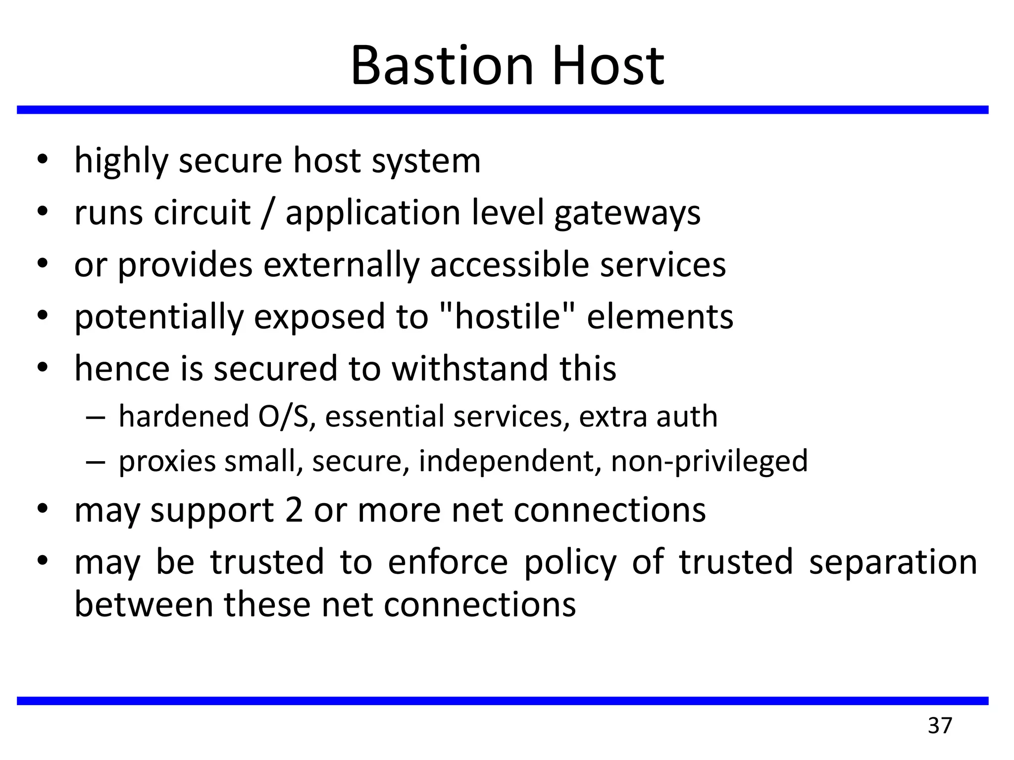 Bastion Host
• highly secure host system
• runs circuit / application level gateways
• or provides externally accessible services
• potentially exposed to "hostile" elements
• hence is secured to withstand this
– hardened O/S, essential services, extra auth
– proxies small, secure, independent, non-privileged
• may support 2 or more net connections
• may be trusted to enforce policy of trusted separation
between these net connections
37
 