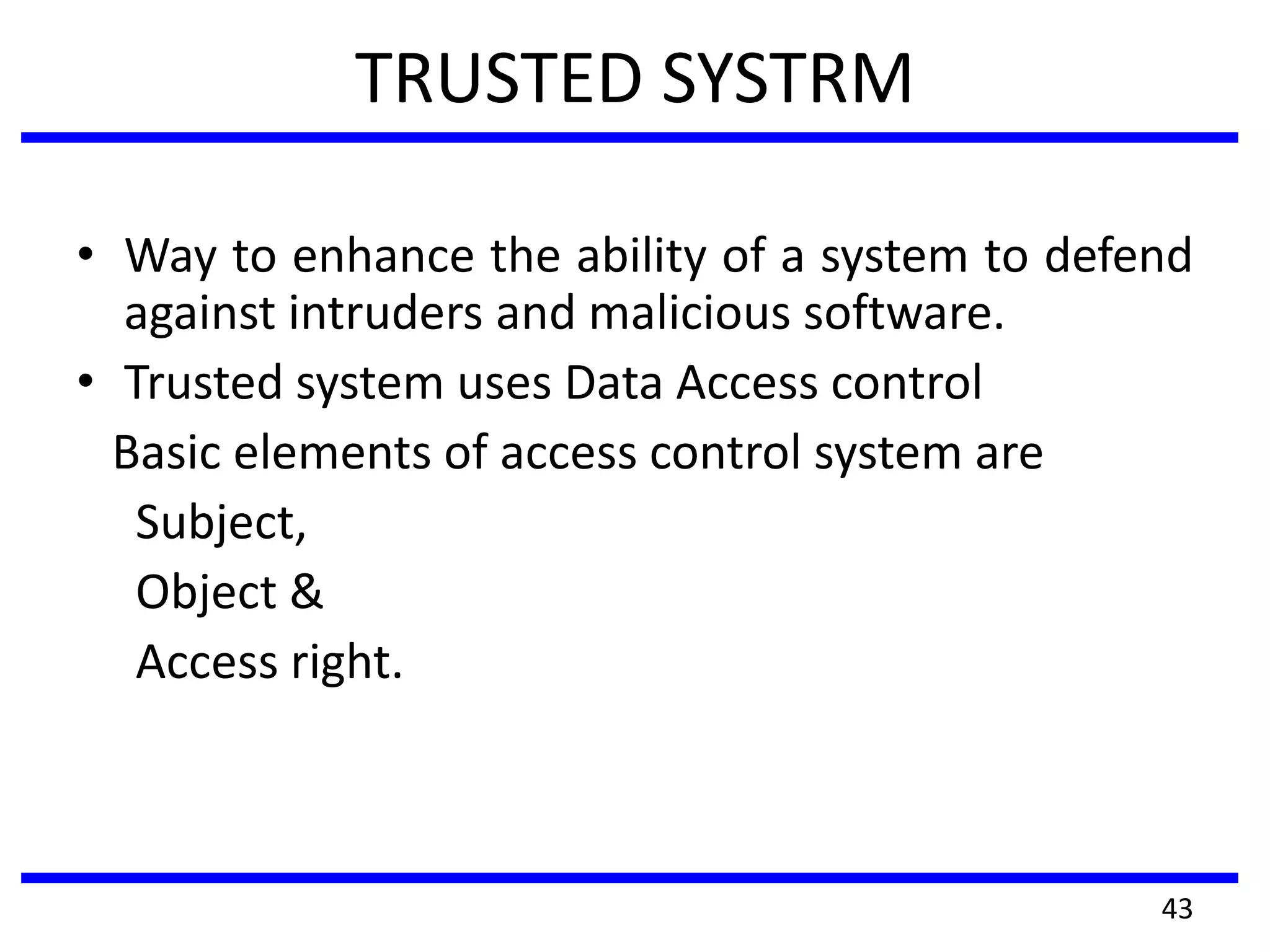 TRUSTED SYSTRM
• Way to enhance the ability of a system to defend
against intruders and malicious software.
• Trusted system uses Data Access control
Basic elements of access control system are
Subject,
Object &
Access right.
43
 