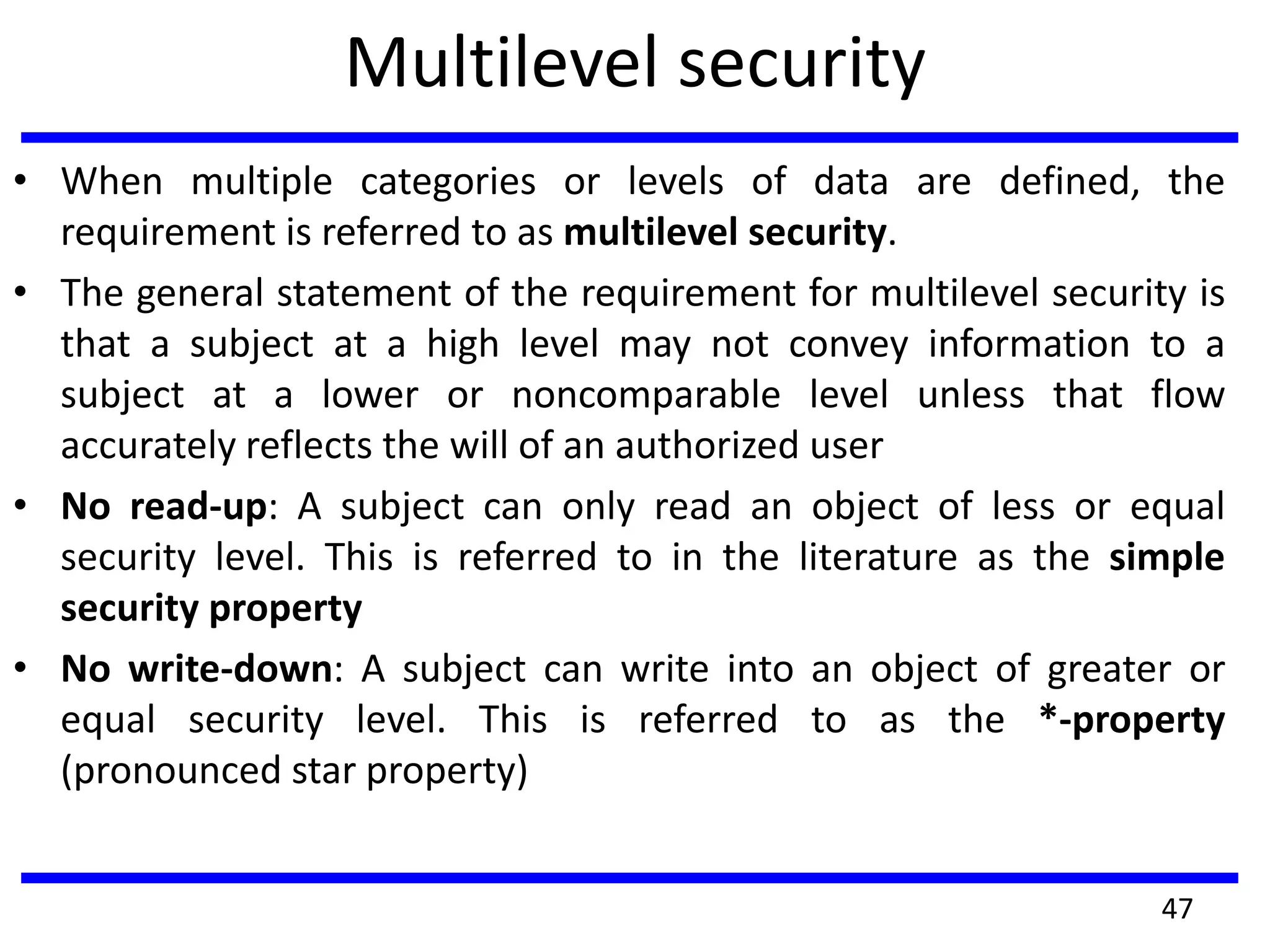 Multilevel security
• When multiple categories or levels of data are defined, the
requirement is referred to as multilevel security.
• The general statement of the requirement for multilevel security is
that a subject at a high level may not convey information to a
subject at a lower or noncomparable level unless that flow
accurately reflects the will of an authorized user
• No read-up: A subject can only read an object of less or equal
security level. This is referred to in the literature as the simple
security property
• No write-down: A subject can write into an object of greater or
equal security level. This is referred to as the *-property
(pronounced star property)
47
 