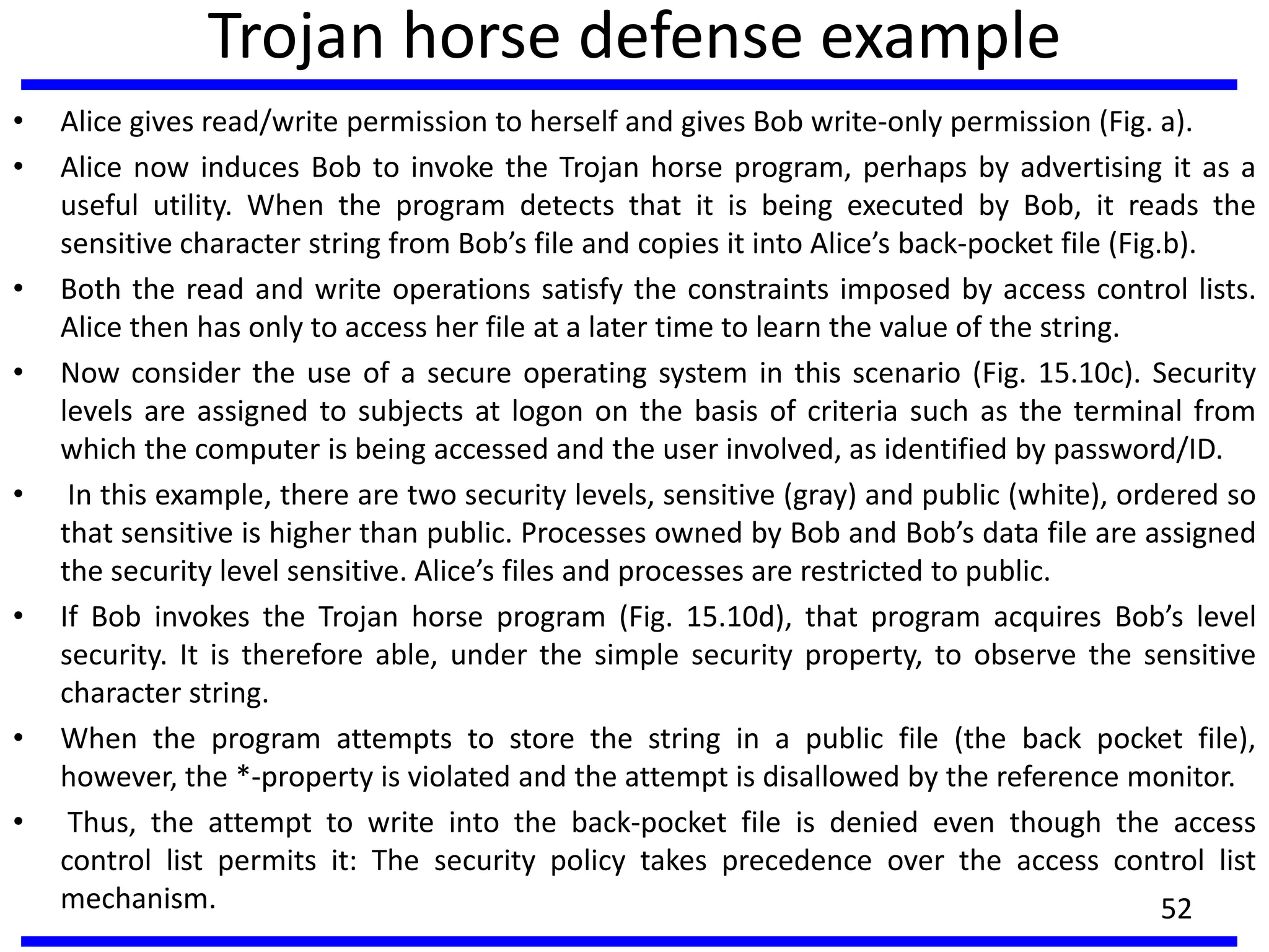 Trojan horse defense example
• Alice gives read/write permission to herself and gives Bob write-only permission (Fig. a).
• Alice now induces Bob to invoke the Trojan horse program, perhaps by advertising it as a
useful utility. When the program detects that it is being executed by Bob, it reads the
sensitive character string from Bob’s file and copies it into Alice’s back-pocket file (Fig.b).
• Both the read and write operations satisfy the constraints imposed by access control lists.
Alice then has only to access her file at a later time to learn the value of the string.
• Now consider the use of a secure operating system in this scenario (Fig. 15.10c). Security
levels are assigned to subjects at logon on the basis of criteria such as the terminal from
which the computer is being accessed and the user involved, as identified by password/ID.
• In this example, there are two security levels, sensitive (gray) and public (white), ordered so
that sensitive is higher than public. Processes owned by Bob and Bob’s data file are assigned
the security level sensitive. Alice’s files and processes are restricted to public.
• If Bob invokes the Trojan horse program (Fig. 15.10d), that program acquires Bob’s level
security. It is therefore able, under the simple security property, to observe the sensitive
character string.
• When the program attempts to store the string in a public file (the back pocket file),
however, the *-property is violated and the attempt is disallowed by the reference monitor.
• Thus, the attempt to write into the back-pocket file is denied even though the access
control list permits it: The security policy takes precedence over the access control list
mechanism. 52
 