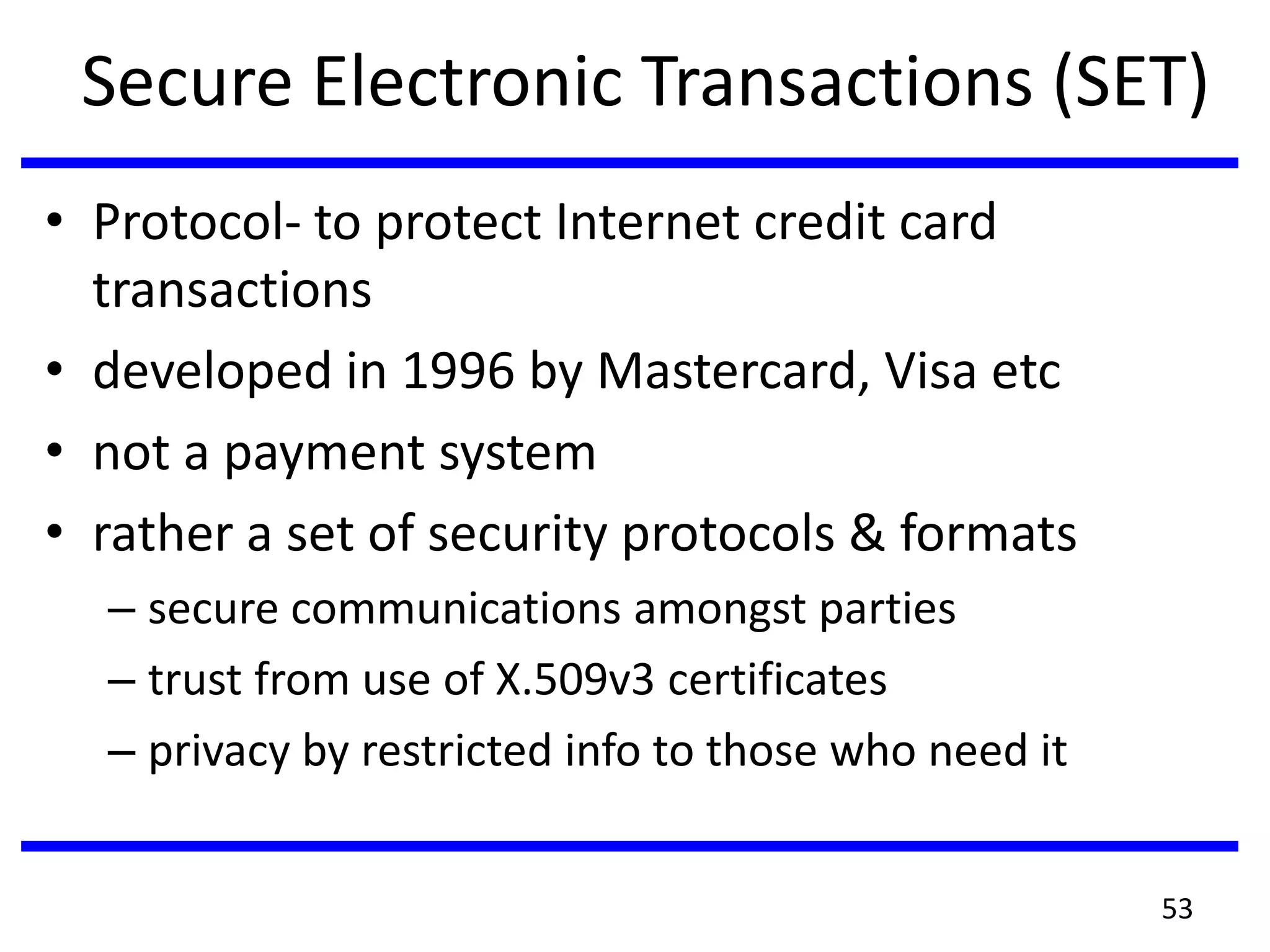 Secure Electronic Transactions (SET)
• Protocol- to protect Internet credit card
transactions
• developed in 1996 by Mastercard, Visa etc
• not a payment system
• rather a set of security protocols & formats
– secure communications amongst parties
– trust from use of X.509v3 certificates
– privacy by restricted info to those who need it
53
 