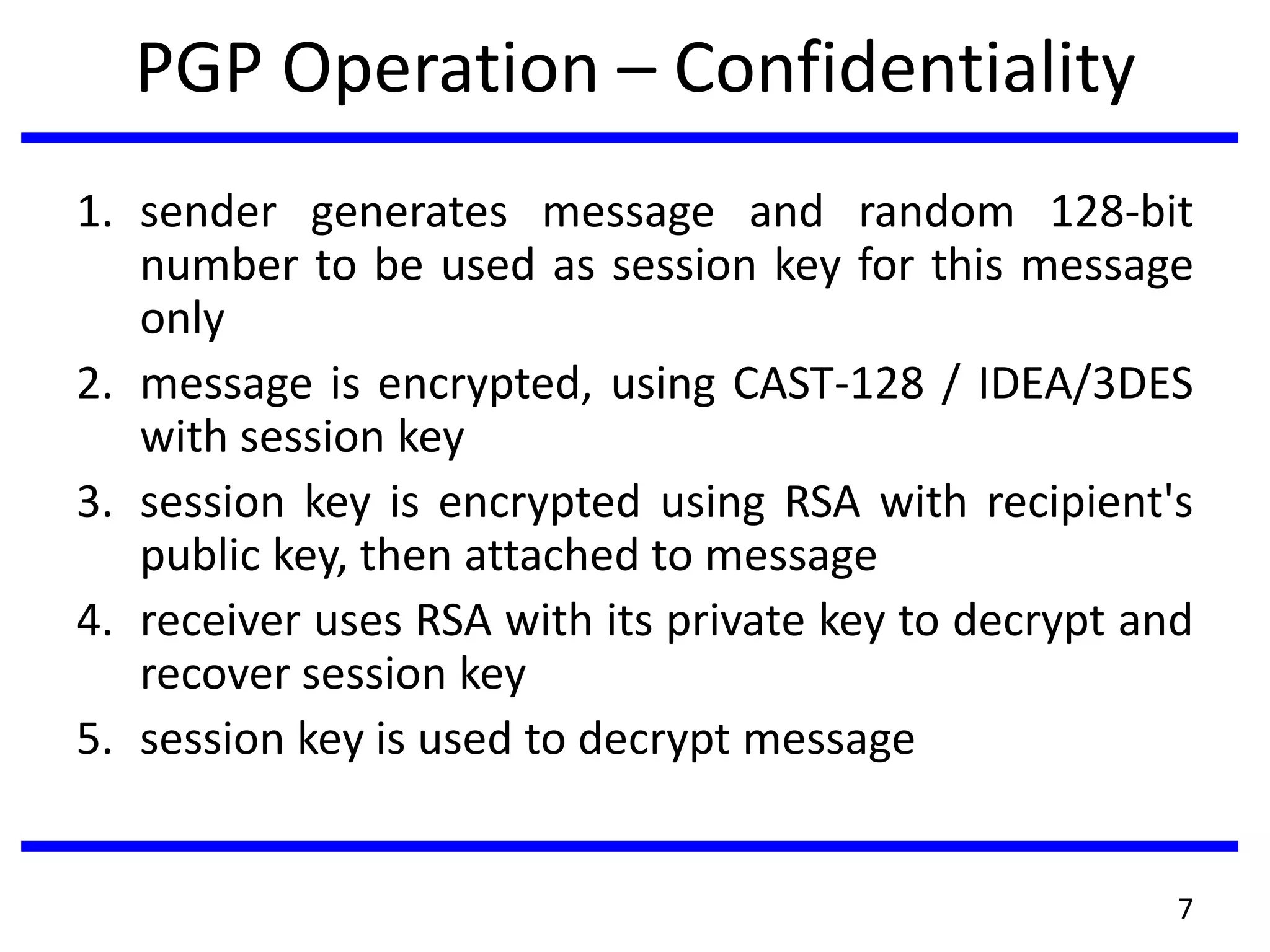 PGP Operation – Confidentiality
1. sender generates message and random 128-bit
number to be used as session key for this message
only
2. message is encrypted, using CAST-128 / IDEA/3DES
with session key
3. session key is encrypted using RSA with recipient's
public key, then attached to message
4. receiver uses RSA with its private key to decrypt and
recover session key
5. session key is used to decrypt message
7
 