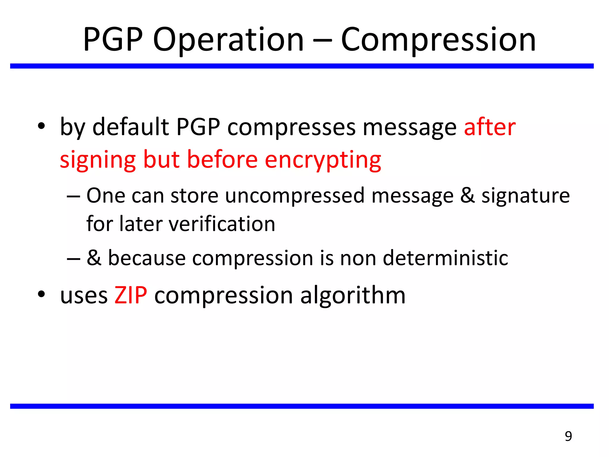 PGP Operation – Compression
• by default PGP compresses message after
signing but before encrypting
– One can store uncompressed message & signature
for later verification
– & because compression is non deterministic
• uses ZIP compression algorithm
9
 