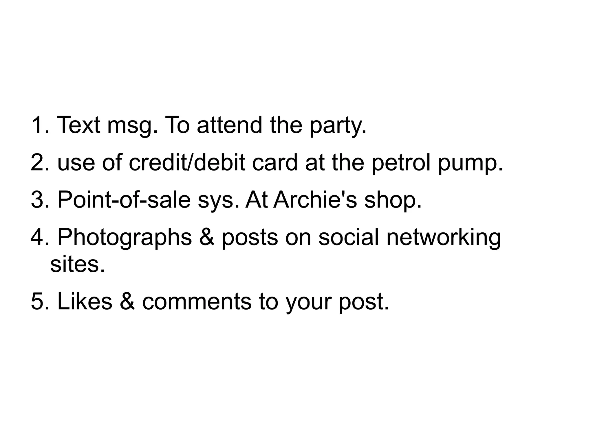 1. Text msg. To attend the party.
2. use of credit/debit card at the petrol pump.
3. Point-of-sale sys. At Archie's shop.
4. Photographs & posts on social networking
sites.
5. Likes & comments to your post.
 