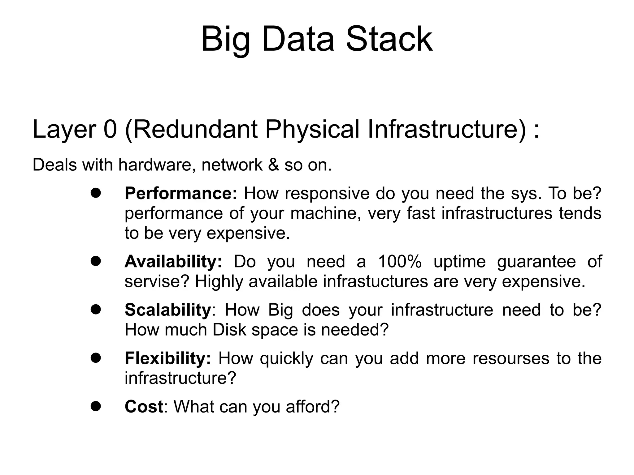 Big Data Stack
Layer 0 (Redundant Physical Infrastructure) :
Deals with hardware, network & so on.
 Performance: How responsive do you need the sys. To be?
performance of your machine, very fast infrastructures tends
to be very expensive.
 Availability: Do you need a 100% uptime guarantee of
servise? Highly available infrastuctures are very expensive.
 Scalability: How Big does your infrastructure need to be?
How much Disk space is needed?
 Flexibility: How quickly can you add more resourses to the
infrastructure?
 Cost: What can you afford?
 