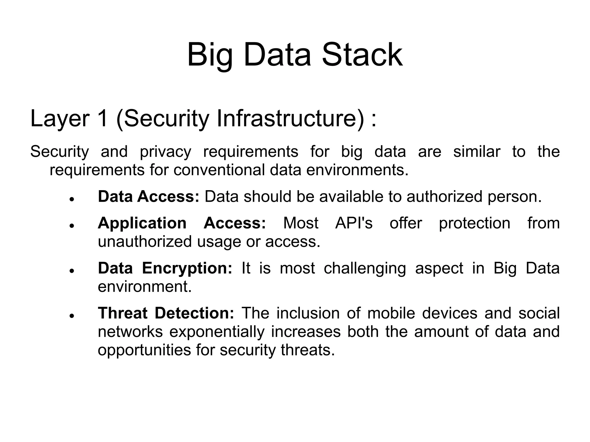 Big Data Stack
Layer 1 (Security Infrastructure) :
Security and privacy requirements for big data are similar to the
requirements for conventional data environments.
 Data Access: Data should be available to authorized person.
 Application Access: Most API's offer protection from
unauthorized usage or access.
 Data Encryption: It is most challenging aspect in Big Data
environment.
 Threat Detection: The inclusion of mobile devices and social
networks exponentially increases both the amount of data and
opportunities for security threats.
 
