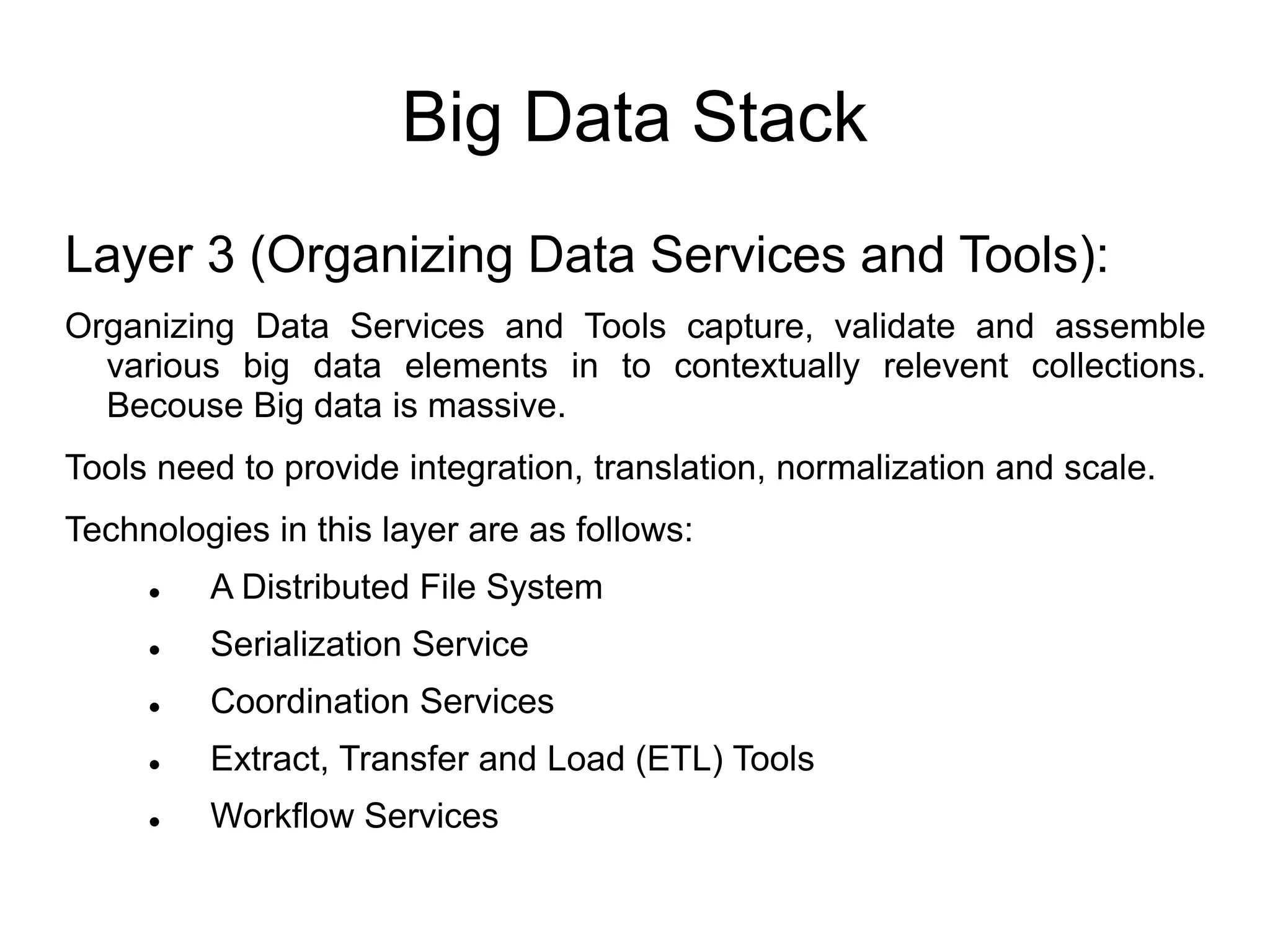 Big Data Stack
Layer 3 (Organizing Data Services and Tools):
Organizing Data Services and Tools capture, validate and assemble
various big data elements in to contextually relevent collections.
Becouse Big data is massive.
Tools need to provide integration, translation, normalization and scale.
Technologies in this layer are as follows:
 A Distributed File System
 Serialization Service
 Coordination Services
 Extract, Transfer and Load (ETL) Tools
 Workflow Services
 