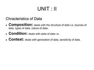 UNIT : II
Chracteristics of Data
 Composition: deals with the structure of data i.e. sources of
data, types of data, nature of data.
 Condition: deals with state of data i.e.
 Context: deals with generation of data, sensitivity of data.
 