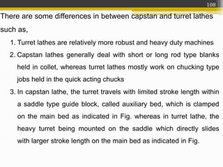 There are some differences in between capstan and turret lathes
such as,
1. Turret lathes are relatively more robust and heavy duty machines
2. Capstan lathes generally deal with short or long rod type blanks
held in collet, whereas turret lathes mostly work on chucking type
jobs held in the quick acting chucks
3. In capstan lathe, the turret travels with limited stroke length within
a saddle type guide block, called auxiliary bed, which is clamped
on the main bed as indicated in Fig. whereas in turret lathe, the
heavy turret being mounted on the saddle which directly slides
with larger stroke length on the main bed as indicated in Fig.
108
 