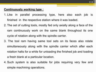 Continuously working type :
1. Like in parallel processing type, here also each job is
finished in the respective station where it was loaded.
2. The set of cutting tools, mostly fed only axially along a face of the
ram continuously work on the same blank throughout its one
cycle of rotation along with the spindle carrier.
3. The tool ram having same tool sets on its faces also rotate
simultaneously along with the spindle carrier which after each
rotation halts for a while for unloading the finished job and loading
a fresh blank at a particular location.
4. Such system is also suitable for jobs requiring very few and
simple machining operations.
114
 