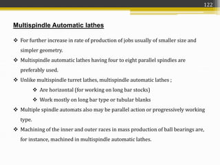 Multispindle Automatic lathes
 For further increase in rate of production of jobs usually of smaller size and
simpler geometry.
 Multispindle automatic lathes having four to eight parallel spindles are
preferably used.
 Unlike multispindle turret lathes, multispindle automatic lathes ;
 Are horizontal (for working on long bar stocks)
 Work mostly on long bar type or tubular blanks
 Multiple spindle automats also may be parallel action or progressively working
type.
 Machining of the inner and outer races in mass production of ball bearings are,
for instance, machined in multispindle automatic lathes.
122
 