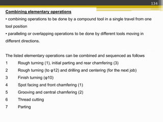 Combining elementary operations
• combining operations to be done by a compound tool in a single travel from one
tool position
• paralleling or overlapping operations to be done by different tools moving in
different directions.
The listed elementary operations can be combined and sequenced as follows
1 Rough turning (1), initial parting and rear chamfering (3)
2 Rough turning (to φ12) and drilling and centering (for the next job)
3 Finish turning (φ10)
4 Spot facing and front chamfering (1)
5 Grooving and central chamfering (2)
6 Thread cutting
7 Parting
134
 