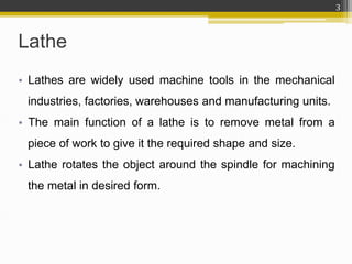 • Lathes are widely used machine tools in the mechanical
industries, factories, warehouses and manufacturing units.
• The main function of a lathe is to remove metal from a
piece of work to give it the required shape and size.
• Lathe rotates the object around the spindle for machining
the metal in desired form.
Lathe
3
 