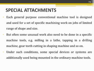 SPECIAL ATTACHMENTS
▫ Each general purpose conventional machine tool is designed
and used for a set of specific machining work on jobs of limited
range of shape and size.
▫ But often some unusual work also need to be done in a specific
machine tools, e.g. milling in a lathe, tapping in a drilling
machine, gear teeth cutting in shaping machine and so on.
▫ Under such conditions, some special devices or systems are
additionally used being mounted in the ordinary machine tools.
70
 