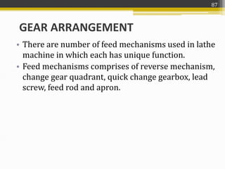 • There are number of feed mechanisms used in lathe
machine in which each has unique function.
• Feed mechanisms comprises of reverse mechanism,
change gear quadrant, quick change gearbox, lead
screw, feed rod and apron.
GEAR ARRANGEMENT
87
 