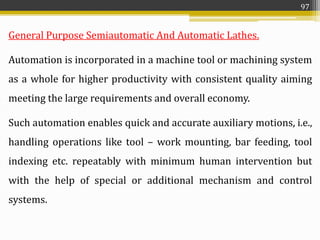 General Purpose Semiautomatic And Automatic Lathes.
Automation is incorporated in a machine tool or machining system
as a whole for higher productivity with consistent quality aiming
meeting the large requirements and overall economy.
Such automation enables quick and accurate auxiliary motions, i.e.,
handling operations like tool – work mounting, bar feeding, tool
indexing etc. repeatably with minimum human intervention but
with the help of special or additional mechanism and control
systems.
97
 
