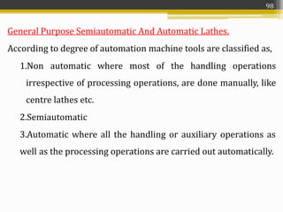 General Purpose Semiautomatic And Automatic Lathes.
According to degree of automation machine tools are classified as,
1.Non automatic where most of the handling operations
irrespective of processing operations, are done manually, like
centre lathes etc.
2.Semiautomatic
3.Automatic where all the handling or auxiliary operations as
well as the processing operations are carried out automatically.
98
 