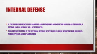 INTERNAL DEFENSE
• IF THE BARRIER DEFENCES ARE DAMAGED AND PATHOGENS DO ENTER THE BODY OF AN ORGANISM, A
SECOND LINE OF DEFENCE WILL BE ACTIVATED.
• THIS DEFENCE SYSTEM IS THE INTERNAL DEFENCE SYSTEM AND IS MORE SENSITIVE AND INCLUDES:
PHAGOCYTOSIS AND INFLAMMATION
 