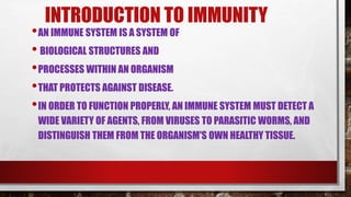 INTRODUCTION TO IMMUNITY
•AN IMMUNE SYSTEM IS A SYSTEM OF
• BIOLOGICAL STRUCTURES AND
•PROCESSES WITHIN AN ORGANISM
•THAT PROTECTS AGAINST DISEASE.
•IN ORDER TO FUNCTION PROPERLY, AN IMMUNE SYSTEM MUST DETECT A
WIDE VARIETY OF AGENTS, FROM VIRUSES TO PARASITIC WORMS, AND
DISTINGUISH THEM FROM THE ORGANISM'S OWN HEALTHY TISSUE.
 