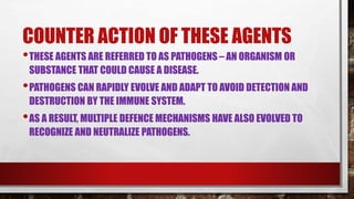 COUNTER ACTION OF THESE AGENTS
•THESE AGENTS ARE REFERRED TO AS PATHOGENS – AN ORGANISM OR
SUBSTANCE THAT COULD CAUSE A DISEASE.
•PATHOGENS CAN RAPIDLY EVOLVE AND ADAPT TO AVOID DETECTION AND
DESTRUCTION BY THE IMMUNE SYSTEM.
•AS A RESULT, MULTIPLE DEFENCE MECHANISMS HAVE ALSO EVOLVED TO
RECOGNIZE AND NEUTRALIZE PATHOGENS.
 