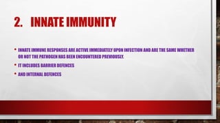 2. INNATE IMMUNITY
• INNATE IMMUNE RESPONSES ARE ACTIVE IMMEDIATELY UPON INFECTION AND ARE THE SAME WHETHER
OR NOT THE PATHOGEN HAS BEEN ENCOUNTERED PREVIOUSLY.
• IT INCLUDES BARRIER DEFENCES
• AND INTERNAL DEFENCES
 