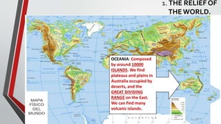 OCEANIA: Composed
by around 10000
ISLANDS. We find
plateaus and plains in
Australia occupied by
deserts, and the
GREAT DIVIDING
RANGE on the East.
We can find many
volcanic islands.
1. THE RELIEF OF
THEWORLD.
 