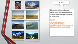 ACTIVITY
Fuente: http://juanbascon.blogspot.com.es/
Observe the pictures and answer:
What kind of relief are they showing?
Locate on the world map 5 examples
of these reliefs.
Map link:
http://2.bp.blogspot.com/-
HI25sXh7Ytw/UXb93V0-
rrI/AAAAAAAAAQg/ud5CpuUbJAM/s16
00/mapa-fc3adsico-del-mundo.jpg
Source: http://juanbascon.blogspot.com.es/
 