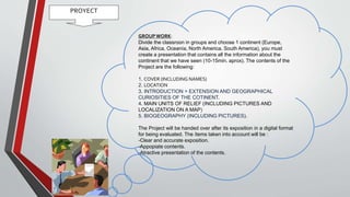 PROYECT
GROUPWORK:
Divide the classroon in groups and choose 1 continent (Europe,
Asia, Africa, Oceanía, North America, South America), you must
create a presentation that contains all the information about the
continent that we have seen (10-15min. aprox). The contents of the
Project are the following:
1. COVER (INCLUDING NAMES)
2. LOCATION
3. INTRODUCTION > EXTENSION AND GEOGRAPHICAL
CURIOSITIES OF THE COTINENT.
4. MAIN UNITS OF RELIEF (INCLUDING PICTURES AND
LOCALIZATION ON A MAP)
5. BIOGEOGRAPHY (INCLUDING PICTURES).
The Project will be handed over after its exposition in a digital format
for being evaluated. The ítems taken into account will be :
-Clear and accurate exposition.
-Appopiate contents.
-Atractive presentation of the contents.
 