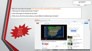 ACTIVITY
Watch the next video and answer: http://www.youtube.com/watch?v=VIqLlmsqATE:
What type of climate predominate in Spain?
How many types of climates do we have?
Why do you think the video shows us some different mediterranean climates?
ANOTHER
VIDEO
ABOUT
SPANISH
CLIMATES
 