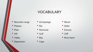 VOCABULARY
• Mountain range
• Plateau
• Plain
• Hill
• Valley
• Depression
• Archipelago
• Ria
• Peninsula
• Gulf
• Bay
• Cape
• Marsh
• Delta
• Estuary
• Cliff
• River basin
 