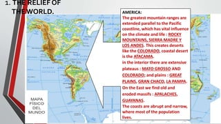 1. THE RELIEF OF
THEWORLD. AMERICA:
The greatest mountain ranges are
extended parallel to the Pacific
coastline, which has vital influence
on the climate and life : ROCKY
MOUNTAINS, SIERRA MADRE Y
LOS ANDES. This creates deserts
like the COLORADO, coastal desert
is the ATACAMA.
in the interior there are extensive
plateaus : MATO GROSSO AND
COLORADO; and plains : GREAT
PLAINS, GRAN CHACO, LA PAMPA.
On the East we find old and
eroded massifs : APALACHES,
GUAYANAS.
The coasts are abrupt and narrow,
where most of the population
lives.
 