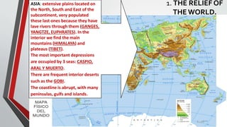 1. THE RELIEF OF
THEWORLD.
ASIA: extensive plains located on
the North, South and East of the
subcontinent, very populated
these last ones because they have
lave rivers through them (GANGES,
YANGTZE, EUPHRATES). In the
interior we find the main
mountains (HIMALAYA) and
plateaus (TIBET).
The most important depressions
are occupied by 3 seas: CASPIO,
ARAL Y MUERTO.
There are frequent interior deserts
such as the GOBI.
The coastline is abrupt, with many
penínsulas, gulfs and islands.
 