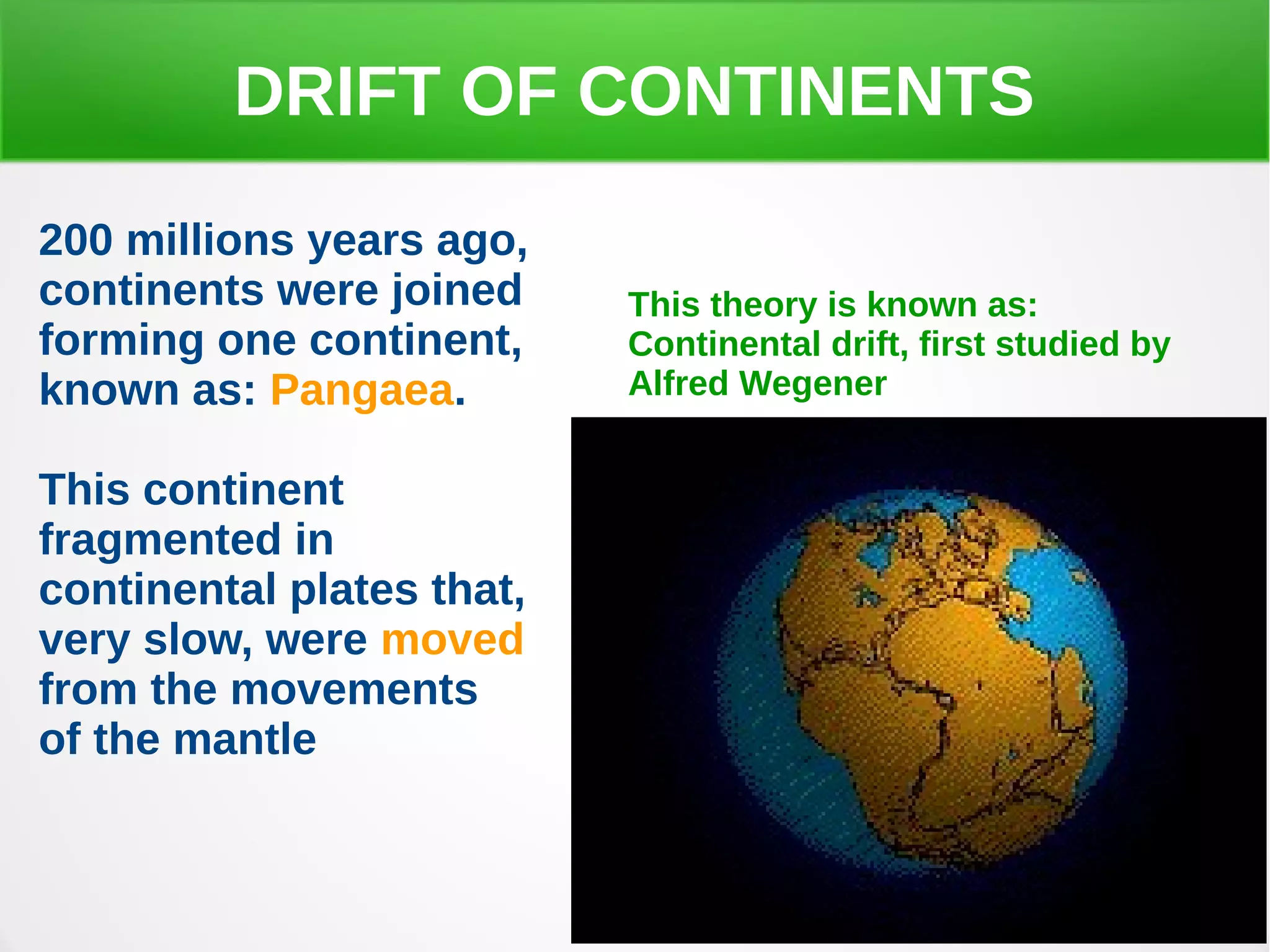 DRIFT OF CONTINENTS
200 millions years ago,
continents were joined
forming one continent,
known as: Pangaea.
This continent
fragmented in
continental plates that,
very slow, were moved
from the movements
of the mantle
This theory is known as:
Continental drift, first studied by
Alfred Wegener
 