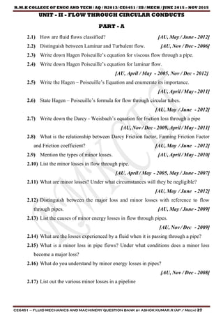 R.M.K COLLEGE OF ENGG AND TECH / AQ / R2013/ CE6451 / III / MECH / JUNE 2015 – NOV 2015
CE6451 – FLUID MECHANICS AND MACHINERY QUESTION BANK by ASHOK KUMAR.R (AP / Mech) 27
UNIT - II - FLOW THROUGH CIRCULAR CONDUCTS
PART - A
2.1) How are fluid flows classified? [AU, May / June - 2012]
2.2) Distinguish between Laminar and Turbulent flow. [AU, Nov / Dec - 2006]
2.3) Write down Hagen Poiseuille’s equation for viscous flow through a pipe.
2.4) Write down Hagen Poiseuille’s equation for laminar flow.
[AU, April / May - 2005, Nov / Dec - 2012]
2.5) Write the Hagen – Poiseuille’s Equation and enumerate its importance.
[AU, April / May - 2011]
2.6) State Hagen – Poiseuille’s formula for flow through circular tubes.
[AU, May / June - 2012]
2.7) Write down the Darcy - Weisbach’s equation for friction loss through a pipe
[AU, Nov / Dec - 2009, April / May - 2011]
2.8) What is the relationship between Darcy Friction factor, Fanning Friction Factor
and Friction coefficient? [AU, May / June - 2012]
2.9) Mention the types of minor losses. [AU, April / May - 2010]
2.10) List the minor losses in flow through pipe.
[AU, April / May - 2005, May / June - 2007]
2.11) What are minor losses? Under what circumstances will they be negligible?
[AU, May / June - 2012]
2.12) Distinguish between the major loss and minor losses with reference to flow
through pipes. [AU, May / June - 2009]
2.13) List the causes of minor energy losses in flow through pipes.
[AU, Nov / Dec - 2009]
2.14) What are the losses experienced by a fluid when it is passing through a pipe?
2.15) What is a minor loss in pipe flows? Under what conditions does a minor loss
become a major loss?
2.16) What do you understand by minor energy losses in pipes?
[AU, Nov / Dec - 2008]
2.17) List out the various minor losses in a pipeline
 