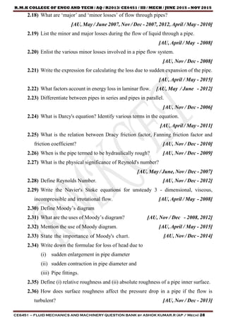 R.M.K COLLEGE OF ENGG AND TECH / AQ / R2013/ CE6451 / III / MECH / JUNE 2015 – NOV 2015
CE6451 – FLUID MECHANICS AND MACHINERY QUESTION BANK by ASHOK KUMAR.R (AP / Mech) 28
2.18) What are ‘major’ and ‘minor losses’ of flow through pipes?
[AU, May / June 2007, Nov / Dec - 2007, 2012, April / May - 2010]
2.19) List the minor and major losses during the flow of liquid through a pipe.
[AU, April / May - 2008]
2.20) Enlist the various minor losses involved in a pipe flow system.
[AU, Nov / Dec - 2008]
2.21) Write the expression for calculating the loss due to sudden expansion of the pipe.
[AU, April / May - 2015]
2.22) What factors account in energy loss in laminar flow. [AU, May / June - 2012]
2.23) Differentiate between pipes in series and pipes in parallel.
[AU, Nov / Dec - 2006]
2.24) What is Darcy's equation? Identify various terms in the equation.
[AU, April / May - 2011]
2.25) What is the relation between Dracy friction factor, Fanning friction factor and
friction coefficient? [AU, Nov / Dec - 2010]
2.26) When is the pipe termed to be hydraulically rough? [AU, Nov / Dec - 2009]
2.27) What is the physical significance of Reynold's number?
[AU, May / June, Nov / Dec - 2007]
2.28) Define Reynolds Number. [AU, Nov / Dec - 2012]
2.29) Write the Navier's Stoke equations for unsteady 3 - dimensional, viscous,
incompressible and irrotational flow. [AU, April / May - 2008]
2.30) Define Moody’s diagram
2.31) What are the uses of Moody’s diagram? [AU, Nov / Dec - 2008, 2012]
2.32) Mention the use of Moody diagram. [AU, April / May - 2015]
2.33) State the importance of Moody's chart. [AU, Nov / Dec - 2014]
2.34) Write down the formulae for loss of head due to
(i) sudden enlargement in pipe diameter
(ii) sudden contraction in pipe diameter and
(iii) Pipe fittings.
2.35) Define (i) relative roughness and (ii) absolute roughness of a pipe inner surface.
2.36) How does surface roughness affect the pressure drop in a pipe if the flow is
turbulent? [AU, Nov / Dec - 2013]
 