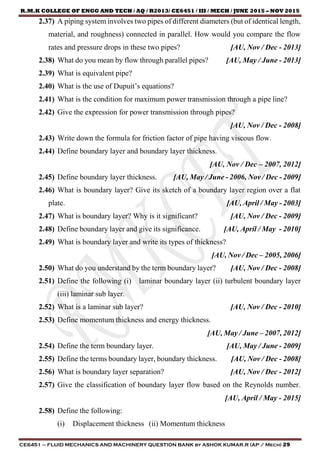 R.M.K COLLEGE OF ENGG AND TECH / AQ / R2013/ CE6451 / III / MECH / JUNE 2015 – NOV 2015
CE6451 – FLUID MECHANICS AND MACHINERY QUESTION BANK by ASHOK KUMAR.R (AP / Mech) 29
2.37) A piping system involves two pipes of different diameters (but of identical length,
material, and roughness) connected in parallel. How would you compare the flow
rates and pressure drops in these two pipes? [AU, Nov / Dec - 2013]
2.38) What do you mean by flow through parallel pipes? [AU, May / June - 2013]
2.39) What is equivalent pipe?
2.40) What is the use of Dupuit’s equations?
2.41) What is the condition for maximum power transmission through a pipe line?
2.42) Give the expression for power transmission through pipes?
[AU, Nov / Dec - 2008]
2.43) Write down the formula for friction factor of pipe having viscous flow.
2.44) Define boundary layer and boundary layer thickness.
[AU, Nov / Dec – 2007, 2012]
2.45) Define boundary layer thickness. [AU, May / June - 2006, Nov / Dec - 2009]
2.46) What is boundary layer? Give its sketch of a boundary layer region over a flat
plate. [AU, April / May - 2003]
2.47) What is boundary layer? Why is it significant? [AU, Nov / Dec - 2009]
2.48) Define boundary layer and give its significance. [AU, April / May - 2010]
2.49) What is boundary layer and write its types of thickness?
[AU, Nov / Dec – 2005, 2006]
2.50) What do you understand by the term boundary layer? [AU, Nov / Dec - 2008]
2.51) Define the following (i) laminar boundary layer (ii) turbulent boundary layer
(iii) laminar sub layer.
2.52) What is a laminar sub layer? [AU, Nov / Dec - 2010]
2.53) Define momentum thickness and energy thickness.
[AU, May / June – 2007, 2012]
2.54) Define the term boundary layer. [AU, May / June - 2009]
2.55) Define the terms boundary layer, boundary thickness. [AU, Nov / Dec - 2008]
2.56) What is boundary layer separation? [AU, Nov / Dec - 2012]
2.57) Give the classification of boundary layer flow based on the Reynolds number.
[AU, April / May - 2015]
2.58) Define the following:
(i) Displacement thickness (ii) Momentum thickness
 