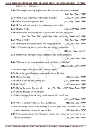 R.M.K COLLEGE OF ENGG AND TECH / AQ / R2013/ CE6451 / III / MECH / JUNE 2015 – NOV 2015
CE6451 – FLUID MECHANICS AND MACHINERY QUESTION BANK by ASHOK KUMAR.R (AP / Mech) 30
(iii)Energy thickness.
2.59) What do you mean by displacement thickness and momentum thickness?
[AU, Nov / Dec - 2008]
2.60) What do you understand by hydraulic diameter? [AU, Nov / Dec - 2011]
2.61) What is hydraulic gradient line? [AU, May / June - 2009]
2.62) Define hydraulic gradient line and energy gradient line.
2.63) Brief on HGL. [AU, April / May - 2011]
2.64) Differentiate between Hydraulic gradient line and total energy line.
[AU, Nov / Dec - 2003, April / May - 2005, 2010, May / June–2007, 2009]
2.65) What is T.E.L? [AU, Nov / Dec - 2009]
2.66) Distinguish between hydraulic and energy gradients. [AU, Nov / Dec - 2011]
2.67) Differentiate hydraulic gradient line and energy gradient line.
[AU, May / June - 2014]
2.68) Differentiate between hydraulic grade line and energy grade line.
[AU, Nov / Dec - 2014]
2.69) What are stream lines, streak lines and path lines in fluid flow?
[AU, Nov / Dec –2006, 2009]
2.70) What do you mean by Prandtl’s mixing length?
2.71) Draw the typical boundary layer profile over a flat plate.
2.72) Define flow net. [AU, Nov / Dec - 2008]
2.73) What is flow net and state its use? [AU, April / May - 2011]
2.74) Define lift. [AU, Nov / Dec - 2005]
2.75) Define the terms: drag and lift. [AU, Nov / Dec – 2007, May / June - 2009]
2.76) Define drag and lift co-efficient.
2.77) Give the expression for Drag coefficient and Lift coefficient.
[AU, April / May - 2011]
2.78) What is meant by laminar flow instability? [AU, Nov / Dec - 2014]
2.79) Considering laminar flow through a circular pipe, draw the shear stress and
velocity distribution across the pipe section. [AU, Nov / Dec - 2010]
2.80) Considering laminar flow through a circular pipe, obtain an expression for the
velocity distribution. [AU, Nov / Dec - 2012]
 