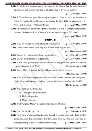 R.M.K COLLEGE OF ENGG AND TECH / AQ / R2013/ CE6451 / III / MECH / JUNE 2015 – NOV 2015
CE6451 – FLUID MECHANICS AND MACHINERY QUESTION BANK by ASHOK KUMAR.R (AP / Mech) 31
2.81) A circular and a square pipe are of equal sectional area. For the same flow rate,
determine which section will lead to a higher value of Reynolds number.
[AU, Nov / Dec - 2011]
2.82) A 20cm diameter pipe 30km long transport oil from a tanker to the shore at
0.01m3
/s. Find the Reynolds number to classify the flow. Take the viscosity μ = 0.1
Nm/s2
and density ρ = 900 kg/m3
for oil. [AU, April / May - 2003]
2.83) Find the loss of head when a pipe of diameter 200 mm is suddenly enlarged to a
diameter 0f 400 mm. Rate of flow of water through the pipe is 250 litres/s.
[AU, April / May - 2010]
PART - B
2.84) What are the various types of fluid flows? Discuss [AU, Nov / Dec - 2010]
2.85) Define minor losses. How they are different from major losses?
[AU, May / June - 2009]
2.86) Discuss on various minor losses in pipe flow. [AU, Nov / Dec - 2013]
2.87) Discuss on minor losses in pipe flow. [AU, Nov / Dec - 2014]
2.88) Which has a greater minor loss co-efficient during pipe flow: gradual expansion
or gradual contraction? Why? [AU, April / May - 2008]
2.89) Derive Chezy’s formula for loss of head due to friction in pipes.
[AU, Nov / Dec - 2012]
2.90) What is the hydraulic gradient line? How does it differ from the total energy line?
Under what conditions do both lines coincide with the free surface of a liquid?
[AU, April / May - 2008]
2.91) Write notes on the following:
 Concept of boundary layer.
 Hydraulic gradient
 Moody diagram.
2.92) Briefly explain Moody’s diagram regarding pipe friction
[AU, May / June - 2014]
2.93) Describe the Moody's chart. [AU, Nov / Dec - 2014]
2.94) For a flow of viscous fluid flowing through a circular pipe under laminar flow
conditions, show that the velocity distribution is a parabola. And also show that the
average velocity is half of the maximum velocity. [AU, May / June - 2013]
 