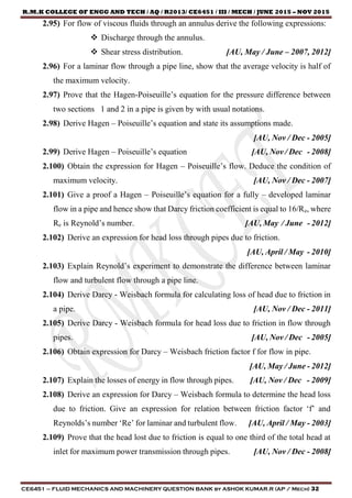 R.M.K COLLEGE OF ENGG AND TECH / AQ / R2013/ CE6451 / III / MECH / JUNE 2015 – NOV 2015
CE6451 – FLUID MECHANICS AND MACHINERY QUESTION BANK by ASHOK KUMAR.R (AP / Mech) 32
2.95) For flow of viscous fluids through an annulus derive the following expressions:
 Discharge through the annulus.
 Shear stress distribution. [AU, May / June – 2007, 2012]
2.96) For a laminar flow through a pipe line, show that the average velocity is half of
the maximum velocity.
2.97) Prove that the Hagen-Poiseuille’s equation for the pressure difference between
two sections 1 and 2 in a pipe is given by with usual notations.
2.98) Derive Hagen – Poiseuille’s equation and state its assumptions made.
[AU, Nov / Dec - 2005]
2.99) Derive Hagen – Poiseuille’s equation [AU, Nov / Dec - 2008]
2.100) Obtain the expression for Hagen – Poiseuille’s flow. Deduce the condition of
maximum velocity. [AU, Nov / Dec - 2007]
2.101) Give a proof a Hagen – Poiseuille’s equation for a fully – developed laminar
flow in a pipe and hence show that Darcy friction coefficient is equal to 16/Re, where
Re is Reynold’s number. [AU, May / June - 2012]
2.102) Derive an expression for head loss through pipes due to friction.
[AU, April / May - 2010]
2.103) Explain Reynold’s experiment to demonstrate the difference between laminar
flow and turbulent flow through a pipe line.
2.104) Derive Darcy - Weisbach formula for calculating loss of head due to friction in
a pipe. [AU, Nov / Dec - 2011]
2.105) Derive Darcy - Weisbach formula for head loss due to friction in flow through
pipes. [AU, Nov / Dec - 2005]
2.106) Obtain expression for Darcy – Weisbach friction factor f for flow in pipe.
[AU, May / June - 2012]
2.107) Explain the losses of energy in flow through pipes. [AU, Nov / Dec - 2009]
2.108) Derive an expression for Darcy – Weisbach formula to determine the head loss
due to friction. Give an expression for relation between friction factor ‘f’ and
Reynolds’s number ‘Re’ for laminar and turbulent flow. [AU, April / May - 2003]
2.109) Prove that the head lost due to friction is equal to one third of the total head at
inlet for maximum power transmission through pipes. [AU, Nov / Dec - 2008]
 