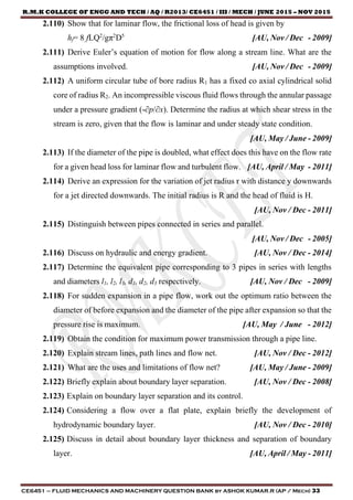 R.M.K COLLEGE OF ENGG AND TECH / AQ / R2013/ CE6451 / III / MECH / JUNE 2015 – NOV 2015
CE6451 – FLUID MECHANICS AND MACHINERY QUESTION BANK by ASHOK KUMAR.R (AP / Mech) 33
2.110) Show that for laminar flow, the frictional loss of head is given by
hf= 8 fLQ2
/gπ2
D5
[AU, Nov / Dec - 2009]
2.111) Derive Euler’s equation of motion for flow along a stream line. What are the
assumptions involved. [AU, Nov / Dec - 2009]
2.112) A uniform circular tube of bore radius R1 has a fixed co axial cylindrical solid
core of radius R2. An incompressible viscous fluid flows through the annular passage
under a pressure gradient (-∂p/∂x). Determine the radius at which shear stress in the
stream is zero, given that the flow is laminar and under steady state condition.
[AU, May / June - 2009]
2.113) If the diameter of the pipe is doubled, what effect does this have on the flow rate
for a given head loss for laminar flow and turbulent flow. [AU, April / May - 2011]
2.114) Derive an expression for the variation of jet radius r with distance y downwards
for a jet directed downwards. The initial radius is R and the head of fluid is H.
[AU, Nov / Dec - 2011]
2.115) Distinguish between pipes connected in series and parallel.
[AU, Nov / Dec - 2005]
2.116) Discuss on hydraulic and energy gradient. [AU, Nov / Dec - 2014]
2.117) Determine the equivalent pipe corresponding to 3 pipes in series with lengths
and diameters l1, l2, l3, d1, d2, d3 respectively. [AU, Nov / Dec - 2009]
2.118) For sudden expansion in a pipe flow, work out the optimum ratio between the
diameter of before expansion and the diameter of the pipe after expansion so that the
pressure rise is maximum. [AU, May / June - 2012]
2.119) Obtain the condition for maximum power transmission through a pipe line.
2.120) Explain stream lines, path lines and flow net. [AU, Nov / Dec - 2012]
2.121) What are the uses and limitations of flow net? [AU, May / June - 2009]
2.122) Briefly explain about boundary layer separation. [AU, Nov / Dec - 2008]
2.123) Explain on boundary layer separation and its control.
2.124) Considering a flow over a flat plate, explain briefly the development of
hydrodynamic boundary layer. [AU, Nov / Dec - 2010]
2.125) Discuss in detail about boundary layer thickness and separation of boundary
layer. [AU, April / May - 2011]
 