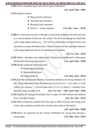 R.M.K COLLEGE OF ENGG AND TECH / AQ / R2013/ CE6451 / III / MECH / JUNE 2015 – NOV 2015
CE6451 – FLUID MECHANICS AND MACHINERY QUESTION BANK by ASHOK KUMAR.R (AP / Mech) 34
2.126) What is boundary layer and write its types of thickness?
[AU, April / May - 2003]
2.127) Explain in detail
 Drag and lift coefficients
 Boundary layer thickness
 Boundary layer separation
 Navier’s – strokes equation. [AU, May / June - 2012]
2.128) In a water reservoir flow is through a circular hole of diameter D at the side wall
at a vertical distance H from the free surface. The flow rate through an actual hole
with a sharp-edged entrance (kL
= 0.5) will be considerably less than the flow rate
calculated assuming frictionless flow. Obtain a relation for the equivalent diameter
of the sharp-edged hole for use in frictionless flow relations.
[AU, Nov / Dec - 2011]
2.129) Define : Boundary layer thickness(δ); Displacement thickness(δ*
); Momentum
thickness(θ) and energy thickness(δ**
). [AU, April / May - 2010]
2.130) Briefly explain the following terms
 Displacement thickness
 Momentum thickness
 Energy thickness [AU, May / June - 2014]
2.131) Find the displacement thickness momentum thickness and energy thickness for
the velocity distribution in the boundary layer given by (u/v) = (y/δ), where ‘u’is the
velocity at a distance ‘y’ from the plate and u=U at y=δ, where δ = boundary layer
thickness. Also calculate (δ*
/θ). [AU, Nov / Dec - 2007, April / May - 2010]
2.132) Explain the concept of boundary layer in pipes for both laminar and turbulent
flows with neat sketches. [AU, Nov / Dec - 2013]
2.133) What is hydraulic gradient line? How does it differ from the total energy line?
Under what conditions do both lines coincide with surface of the liquid?
[AU, April / May - 2008]
2.134) Derive an expression for the velocity distribution for viscous flow through a
circular pipe. [AU, May / June - 2007]
 
