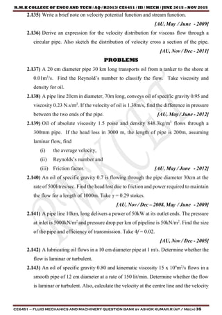 R.M.K COLLEGE OF ENGG AND TECH / AQ / R2013/ CE6451 / III / MECH / JUNE 2015 – NOV 2015
CE6451 – FLUID MECHANICS AND MACHINERY QUESTION BANK by ASHOK KUMAR.R (AP / Mech) 35
2.135) Write a brief note on velocity potential function and stream function.
[AU, May / June - 2009]
2.136) Derive an expression for the velocity distribution for viscous flow through a
circular pipe. Also sketch the distribution of velocity cross a section of the pipe.
[AU, Nov / Dec - 2011]
PROBLEMS
2.137) A 20 cm diameter pipe 30 km long transports oil from a tanker to the shore at
0.01m3
/s. Find the Reynold’s number to classify the flow. Take viscosity and
density for oil.
2.138) A pipe line 20cm in diameter, 70m long, conveys oil of specific gravity 0.95 and
viscosity 0.23 N.s/m2
. If the velocity of oil is 1.38m/s, find the difference in pressure
between the two ends of the pipe. [AU, May / June - 2012]
2.139) Oil of absolute viscosity 1.5 poise and density 848.3kg/m3
flows through a
300mm pipe. If the head loss in 3000 m, the length of pipe is 200m, assuming
laminar flow, find
(i) the average velocity,
(ii) Reynolds’s number and
(iii) Friction factor. [AU, May / June - 2012]
2.140) An oil of specific gravity 0.7 is flowing through the pipe diameter 30cm at the
rate of 500litres/sec. Find the head lost due to friction and power required to maintain
the flow for a length of 1000m. Take γ = 0.29 stokes.
[AU, Nov / Dec – 2008, May / June - 2009]
2.141) A pipe line 10km, long delivers a power of 50kW at its outlet ends. The pressure
at inlet is 5000kN/m2
and pressure drop per km of pipeline is 50kN/m2
. Find the size
of the pipe and efficiency of transmission. Take 4f = 0.02.
[AU, Nov / Dec - 2005]
2.142) A lubricating oil flows in a 10 cm diameter pipe at 1 m/s. Determine whether the
flow is laminar or turbulent.
2.143) An oil of specific gravity 0.80 and kinematic viscosity 15 x 106
m2
/s flows in a
smooth pipe of 12 cm diameter at a rate of 150 lit/min. Determine whether the flow
is laminar or turbulent. Also, calculate the velocity at the centre line and the velocity
 