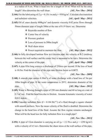 R.M.K COLLEGE OF ENGG AND TECH / AQ / R2013/ CE6451 / III / MECH / JUNE 2015 – NOV 2015
CE6451 – FLUID MECHANICS AND MACHINERY QUESTION BANK by ASHOK KUMAR.R (AP / Mech) 36
at a radius of 4 cm. What is head loss for a length of 10 m? What will be the entry
length? Also determine the wall shear. [AU, Nov / Dec - 2014]
2.144) For the lubricating oil 2 μ = 0.1Ns /m and ρ = 930 kg/m3
. Calculate also transition
and turbulent velocities. [AU, April / May - 2011]
2.145) Oil of ,mass density 800kg/m3
and dynamic viscosity 0.02 poise flows through
50mm diameter pipe of length 500m at the rate of 0.19 liters/ sec. Determine
 Reynolds number of flow
 Center line of velocity
 Pressure gradient
 Loss of pressure in 500m length
 Wall shear stress
 Power required to maintain the flow. [AU, May / June - 2012]
2.146) In fully developed laminar flow in a circular pipe, the velocity at R/2 (midway
between the wall surface and the center line) is measured to be 6m/s. Determine the
velocity at the center of the pipe. [AU, April / May - 2008]
2.147) A pipe 85m long conveys a discharge of 25litres per second. If the loss of head
is 10.5m. Find the diameter of the pipe take friction factor as 0.0075.
[AU, Nov / Dec - 2009]
2.148) A smooth pipe carries 0.30m3
/s of water discharge with a head loss of 3m per
100m length of pipe. If the water temperature is 20°C, determine diameter of the
pipe. [AU, May / June - 2012]
2.149) Water is flowing through a pipe of 250 mm diameter and 60 m long at a rate of
0.3 m3
/sec. Find the head loss due to friction. Assume kinematic viscosity of water
0.012 stokes.
2.150) Consider turbulent flow (f = 0.184 Re-0.2
) of a fluid through a square channel
with smooth surfaces. Now the mean velocity of the fluid is doubled. Determine the
change in the head loss of the fluid. Assume the flow regime remains unchanged.
What will be the head loss for fully turbulent flow in a rough pipe?
[AU, Nov / Dec - 2013]
2.151) A pipe of 12cm diameter is carrying an oil (μ = 2.2 Pa.s and ρ = 1250 kg/m3
)
with a velocity of 4.5 m/s. Determine the shear stress at the wall surface of the pipe,
 