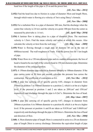 R.M.K COLLEGE OF ENGG AND TECH / AQ / R2013/ CE6451 / III / MECH / JUNE 2015 – NOV 2015
CE6451 – FLUID MECHANICS AND MACHINERY QUESTION BANK by ASHOK KUMAR.R (AP / Mech) 37
head loss if the length of the pipe is 25 m and the power lost.
[AU, Nov / Dec - 2011]
2.152) Find the head loss due to friction in a pipe of diameter 30cm and length 50cm,
through which water is flowing at a velocity of 3m/s using Darcy’s formula.
[AU, Nov / Dec - 2008]
2.153) For a turbulent flow in a pipe of diameter 300 mm, find the discharge when the
center-line velocity is 2.0 m/s and the velocity at a point 100 mm from the center as
measured by pitot-tube is 1.6 m/s. [AU, April / May - 2010]
2.154) A laminar flow is taking place in a pipe of diameter 20cm. The maximum
velocity is 1.5m/s. Find the mean velocity and radius at which this occurs. Also
calculate the velocity at 4cm from the wall pipe. [AU, May / June - 2009]
2.155) Water is flowing through a rough pipe of diameter 60 cm at the rate of
600litres/second. The wall roughness is 3 mm. Find the power loss for 1 km length
of pipe.
2.156) Water flows in a 150 mm diameter pipe and at a sudden enlargement, the loss of
head is found to be one-half of the velocity head in 150 mm diameter pipe. Determine
the diameter of the enlarged portion.
2.157) A 150mm diameter pipe reduces in diameter abruptly to 100mm diameter. If the
pipe carries water at 30 liters per second, calculate the pressure loss across the
contraction. The coefficient of contraction as 0.6. [AU, Nov / Dec - 2012]
2.158) A pipe line carrying oil of specific gravity 0.85, changes in diameter from
350mm at position 1 to 550mm diameter to a position 2, which is at 6m at a higher
level. If the pressure at position 1 and 2 are taken as 20N/cm2
and 15N/cm2
respectively and discharge through the pipe is 0.2m3
/s. Determine the loss of head.
[AU, May / June - 2007]
2.159) A pipe line carrying oil of specific gravity 0.87, changes in diameter from
200mm at position A to 500mm diameter to a position B, which is at 4m at a higher
level. If the pressure at position A and B are taken as 9.81N/cm2
and 5.886N/cm2
respectively and discharge through the pipe is 200 litres/s. Determine the loss of head
and direction of flow. [AU, Nov / Dec - 2008]
2.160) A 30cm diameter pipe of length 30cm is connected in series to a 20 cm diameter
pipe of length 20cm to convey discharge. Determine the equivalent length of pipe
 