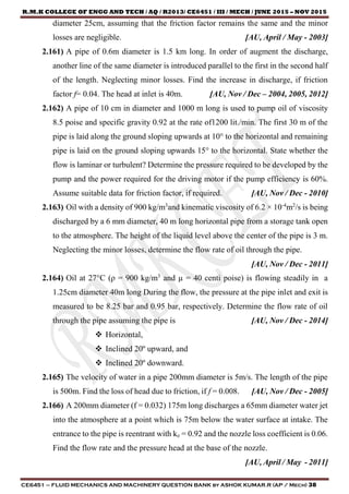 R.M.K COLLEGE OF ENGG AND TECH / AQ / R2013/ CE6451 / III / MECH / JUNE 2015 – NOV 2015
CE6451 – FLUID MECHANICS AND MACHINERY QUESTION BANK by ASHOK KUMAR.R (AP / Mech) 38
diameter 25cm, assuming that the friction factor remains the same and the minor
losses are negligible. [AU, April / May - 2003]
2.161) A pipe of 0.6m diameter is 1.5 km long. In order of augment the discharge,
another line of the same diameter is introduced parallel to the first in the second half
of the length. Neglecting minor losses. Find the increase in discharge, if friction
factor f= 0.04. The head at inlet is 40m. [AU, Nov / Dec – 2004, 2005, 2012]
2.162) A pipe of 10 cm in diameter and 1000 m long is used to pump oil of viscosity
8.5 poise and specific gravity 0.92 at the rate of1200 lit./min. The first 30 m of the
pipe is laid along the ground sloping upwards at 10° to the horizontal and remaining
pipe is laid on the ground sloping upwards 15° to the horizontal. State whether the
flow is laminar or turbulent? Determine the pressure required to be developed by the
pump and the power required for the driving motor if the pump efficiency is 60%.
Assume suitable data for friction factor, if required. [AU, Nov / Dec - 2010]
2.163) Oil with a density of 900 kg/m3
and kinematic viscosity of 6.2 × 10-4
m2
/s is being
discharged by a 6 mm diameter, 40 m long horizontal pipe from a storage tank open
to the atmosphere. The height of the liquid level above the center of the pipe is 3 m.
Neglecting the minor losses, determine the flow rate of oil through the pipe.
[AU, Nov / Dec - 2011]
2.164) Oil at 27°C (ρ = 900 kg/m3
and µ = 40 centi poise) is flowing steadily in a
1.25cm diameter 40m long During the flow, the pressure at the pipe inlet and exit is
measured to be 8.25 bar and 0.95 bar, respectively. Determine the flow rate of oil
through the pipe assuming the pipe is [AU, Nov / Dec - 2014]
 Horizontal,
 Inclined 20º upward, and
 Inclined 20º downward.
2.165) The velocity of water in a pipe 200mm diameter is 5m/s. The length of the pipe
is 500m. Find the loss of head due to friction, if f = 0.008. [AU, Nov / Dec - 2005]
2.166) A 200mm diameter (f = 0.032) 175m long discharges a 65mm diameter water jet
into the atmosphere at a point which is 75m below the water surface at intake. The
entrance to the pipe is reentrant with ke = 0.92 and the nozzle loss coefficient is 0.06.
Find the flow rate and the pressure head at the base of the nozzle.
[AU, April / May - 2011]
 