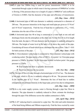 R.M.K COLLEGE OF ENGG AND TECH / AQ / R2013/ CE6451 / III / MECH / JUNE 2015 – NOV 2015
CE6451 – FLUID MECHANICS AND MACHINERY QUESTION BANK by ASHOK KUMAR.R (AP / Mech) 39
2.167) A pipe line 2000m long is used for power transmission 110kW is to be
transmitted through a pipe in which water is having a pressure of 5000kN/m2
at inlet
is flowing. If the pressure drop over a length of a pipe is 1000kN/m2
and coefficient
of friction is 0.0065, find the diameter of the pipe and efficiency of transmission.
[AU, May / June - 2012]
2.168) A horizontal pipe of 400 mm diameter is suddenly contracted to a diameter of
200 mm. The pressure intensities in the large and small pipe are given as 15 N/cm2
and 10 N/cm2
respectively. Find the loss of head due to contraction, if Cc = 0.62,
determine also the rate of flow of water.
2.169) A horizontal pipe line 40 m long is connected to a water tank at one end and
discharges freely into the atmosphere at the other end. For the first 25 m of its length
from the tank, the pipe is 150 mm diameter and its diameter is suddenly enlarged to
300 mm. The height of water level in the tank is 8 m above the centre of the pipe.
Considering all losses of head which occur, determine the rate of flow. Take f = 0.01
for both sections of the pipe. [AU, May / June - 2013]
2.170) A 15cm diameter vertical pipe is connected to 10cm diameter vertical pipe with
a reducing socket. The pipe carries a flow of 100 l/s. At a point 1 in 15cm pipe gauge
pressure is 250kPa. At point 2 in the 10cm pipe located 1m below point 1 the gauge
pressure is 175kPa.
 Find weather the flow is upwards /downwards
 Head loss between the two points [AU, Nov / Dec - 2008]
2.171) The rate of flow of water through a horizontal pipe is 0.25 m3
/sec. The diameter
of the pipe, which is 20 cm, is suddenly enlarged to 40 cm. The pressure intensity
in the smaller pipe is 11.7 N/cm2
. Determine the loss of head due to sudden
enlargement and pressure intensity in the larger pipe, power loss due to enlargement.
[AU, May / June - 2009]
2.172) In a city water supply systems, water is flowing through a pipe line 30cm in
diameter. The pipe diameter is suddenly reduced to 20cm. estimate the discharge
through the pipe if the difference across the sudden contraction is 5kPa.
[AU, April / May - 2015]
2.173) A 45° reducing bend is connected to a pipe line. The inlet and outlet diameters
of the bend being 600mm and 300mm respectively. Find the force exerted by water
 